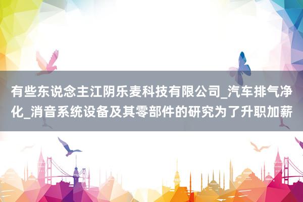 有些东说念主江阴乐麦科技有限公司_汽车排气净化_消音系统设备及其零部件的研究为了升职加薪