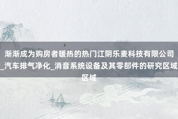 渐渐成为购房者暖热的热门江阴乐麦科技有限公司_汽车排气净化_消音系统设备及其零部件的研究区域